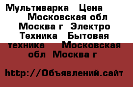 Мультиварка › Цена ­ 5 500 - Московская обл., Москва г. Электро-Техника » Бытовая техника   . Московская обл.,Москва г.